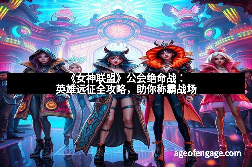 《女神联盟》公会绝命战：英雄远征全攻略，助你称霸战场